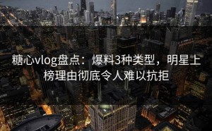 糖心vlog盘点：爆料3种类型，明星上榜理由彻底令人难以抗拒