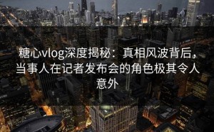 糖心vlog深度揭秘：真相风波背后，当事人在记者发布会的角色极其令人意外