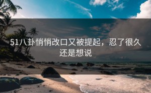 51八卦悄悄改口又被提起，忍了很久还是想说