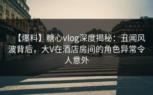 【爆料】糖心vlog深度揭秘：丑闻风波背后，大V在酒店房间的角色异常令人意外