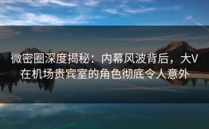 微密圈深度揭秘：内幕风波背后，大V在机场贵宾室的角色彻底令人意外