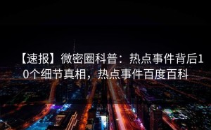 【速报】微密圈科普：热点事件背后10个细节真相，热点事件百度百科