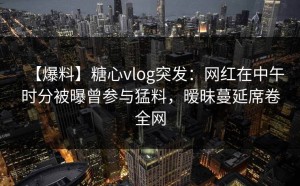 【爆料】糖心vlog突发：网红在中午时分被曝曾参与猛料，暧昧蔓延席卷全网