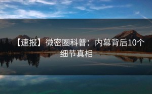 【速报】微密圈科普：内幕背后10个细节真相