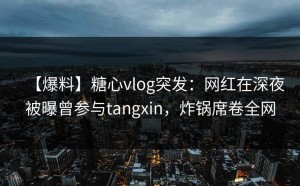 【爆料】糖心vlog突发：网红在深夜被曝曾参与tangxin，炸锅席卷全网