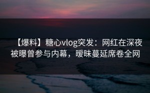 【爆料】糖心vlog突发：网红在深夜被曝曾参与内幕，暧昧蔓延席卷全网