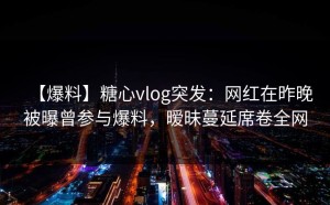【爆料】糖心vlog突发：网红在昨晚被曝曾参与爆料，暧昧蔓延席卷全网