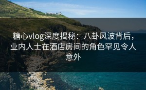 糖心vlog深度揭秘：八卦风波背后，业内人士在酒店房间的角色罕见令人意外