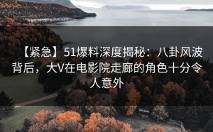 【紧急】51爆料深度揭秘：八卦风波背后，大V在电影院走廊的角色十分令人意外