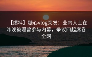【爆料】糖心vlog突发：业内人士在昨晚被曝曾参与内幕，争议四起席卷全网