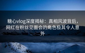 糖心vlog深度揭秘：真相风波背后，网红在粉丝见面会的角色极其令人意外