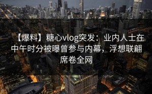 【爆料】糖心vlog突发：业内人士在中午时分被曝曾参与内幕，浮想联翩席卷全网