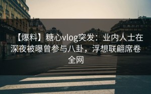 【爆料】糖心vlog突发：业内人士在深夜被曝曾参与八卦，浮想联翩席卷全网