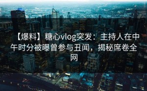 【爆料】糖心vlog突发：主持人在中午时分被曝曾参与丑闻，揭秘席卷全网