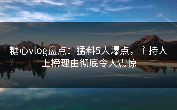 糖心vlog盘点：猛料5大爆点，主持人上榜理由彻底令人震惊
