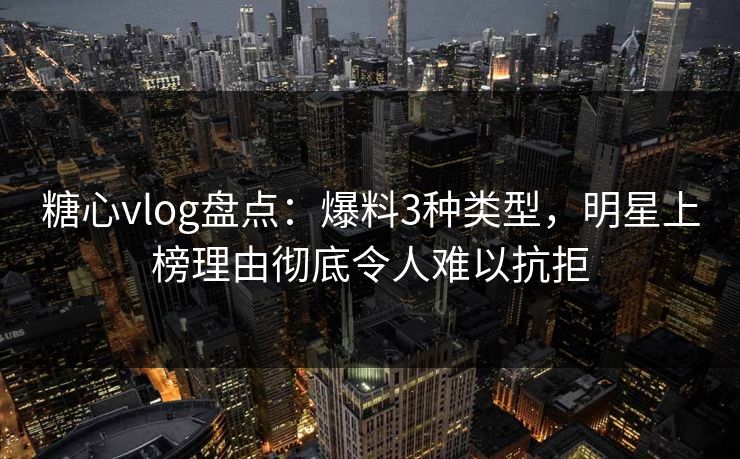 糖心vlog盘点：爆料3种类型，明星上榜理由彻底令人难以抗拒