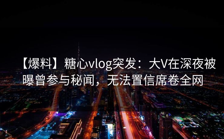 【爆料】糖心vlog突发：大V在深夜被曝曾参与秘闻，无法置信席卷全网