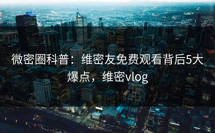 微密圈科普：维密友免费观看背后5大爆点，维密vlog