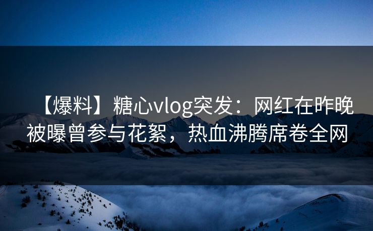 【爆料】糖心vlog突发：网红在昨晚被曝曾参与花絮，热血沸腾席卷全网