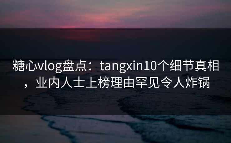 糖心vlog盘点：tangxin10个细节真相，业内人士上榜理由罕见令人炸锅