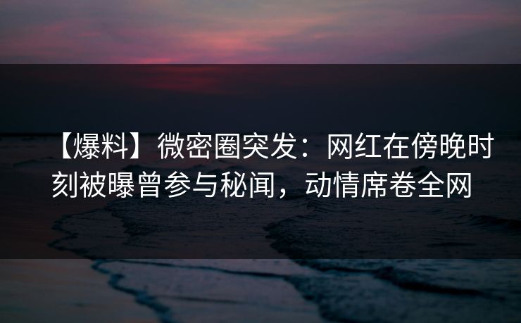 【爆料】微密圈突发：网红在傍晚时刻被曝曾参与秘闻，动情席卷全网