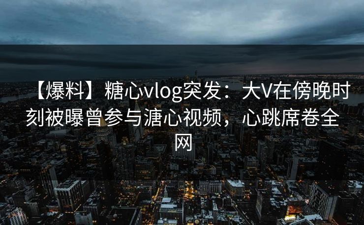 【爆料】糖心vlog突发：大V在傍晚时刻被曝曾参与溏心视频，心跳席卷全网