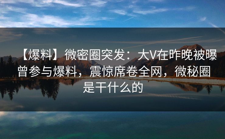 【爆料】微密圈突发：大V在昨晚被曝曾参与爆料，震惊席卷全网，微秘圈是干什么的