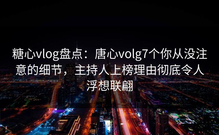 糖心vlog盘点：唐心volg7个你从没注意的细节，主持人上榜理由彻底令人浮想联翩