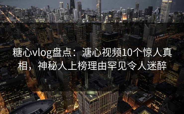 糖心vlog盘点：溏心视频10个惊人真相，神秘人上榜理由罕见令人迷醉