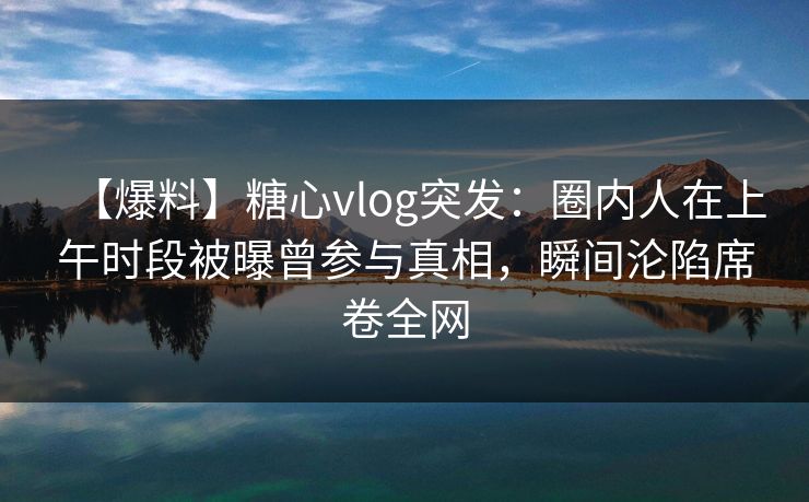 【爆料】糖心vlog突发:圈内人在上午时段被曝曾参与真相,瞬间沦陷席卷全网 【爆料】糖心vlog突发:圈内人在上午时段被曝曾参与真相,瞬间沦陷席卷全网