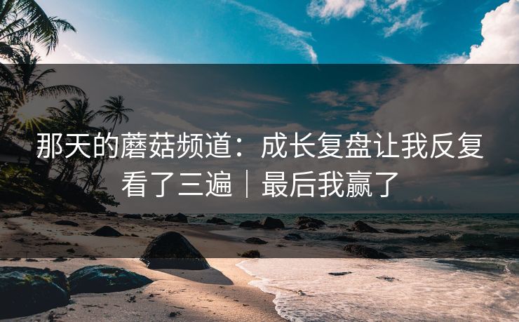 那天的蘑菇频道:成长复盘让我反复看了三遍|最后我赢了 那天的蘑菇频道:成长复盘让我反复看了三遍|最后我赢了