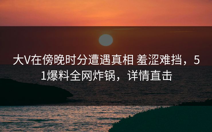 大V在傍晚时分遭遇真相 羞涩难挡，51爆料全网炸锅，详情直击