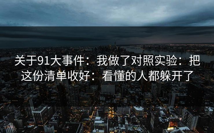 关于91大事件：我做了对照实验：把这份清单收好：看懂的人都躲开了