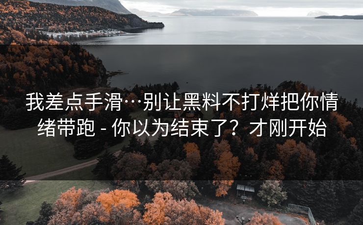 我差点手滑…别让黑料不打烊把你情绪带跑 - 你以为结束了？才刚开始