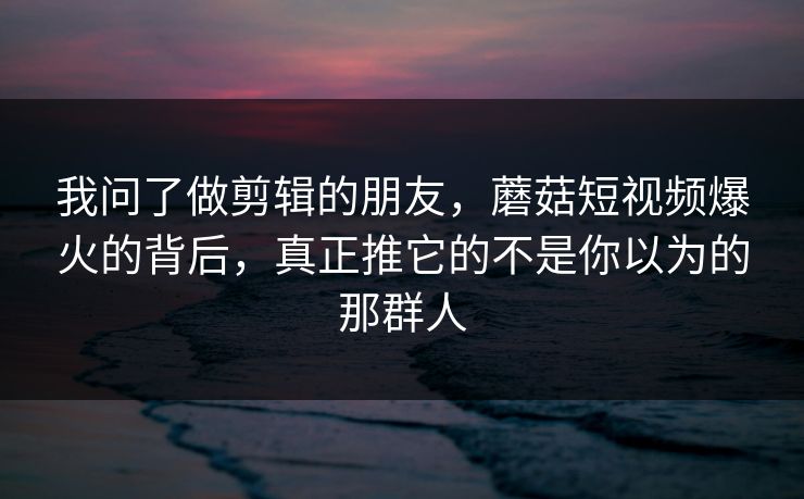 我问了做剪辑的朋友，蘑菇短视频爆火的背后，真正推它的不是你以为的那群人