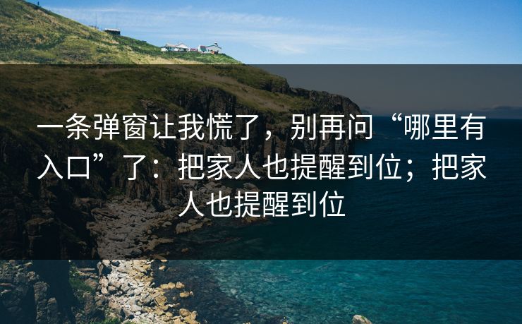 一条弹窗让我慌了，别再问“哪里有入口”了：把家人也提醒到位；把家人也提醒到位