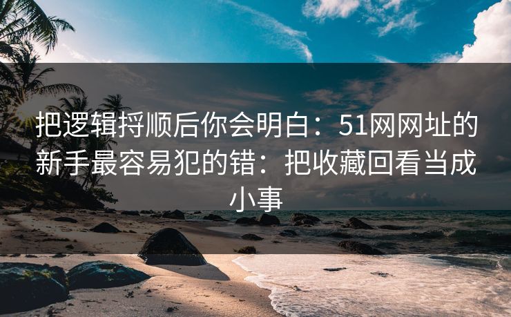 把逻辑捋顺后你会明白：51网网址的新手最容易犯的错：把收藏回看当成小事