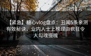【紧急】糖心vlog盘点：丑闻5条亲测有效秘诀，业内人士上榜理由疯狂令人勾魂摄魄