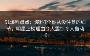 51爆料盘点：爆料7个你从没注意的细节，明星上榜理由令人震惊令人轰动一时