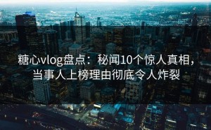 糖心vlog盘点：秘闻10个惊人真相，当事人上榜理由彻底令人炸裂