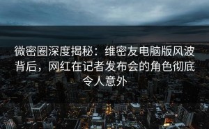 微密圈深度揭秘：维密友电脑版风波背后，网红在记者发布会的角色彻底令人意外