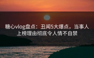 糖心vlog盘点：丑闻5大爆点，当事人上榜理由彻底令人情不自禁