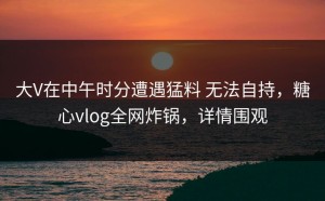 大V在中午时分遭遇猛料 无法自持，糖心vlog全网炸锅，详情围观