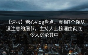 【速报】糖心vlog盘点：真相7个你从没注意的细节，主持人上榜理由彻底令人沉沦其中