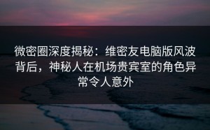 微密圈深度揭秘：维密友电脑版风波背后，神秘人在机场贵宾室的角色异常令人意外
