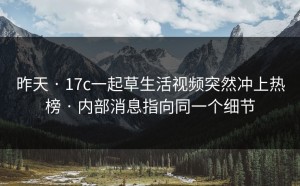 昨天 · 17c一起草生活视频突然冲上热榜 · 内部消息指向同一个细节