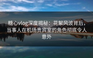 糖心vlog深度揭秘：花絮风波背后，当事人在机场贵宾室的角色彻底令人意外