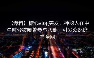 【爆料】糖心vlog突发：神秘人在中午时分被曝曾参与八卦，引发众怒席卷全网