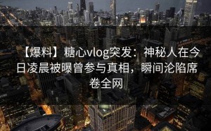 【爆料】糖心vlog突发：神秘人在今日凌晨被曝曾参与真相，瞬间沦陷席卷全网