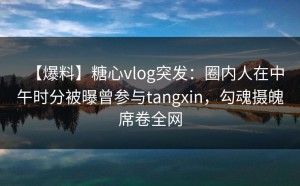 【爆料】糖心vlog突发：圈内人在中午时分被曝曾参与tangxin，勾魂摄魄席卷全网